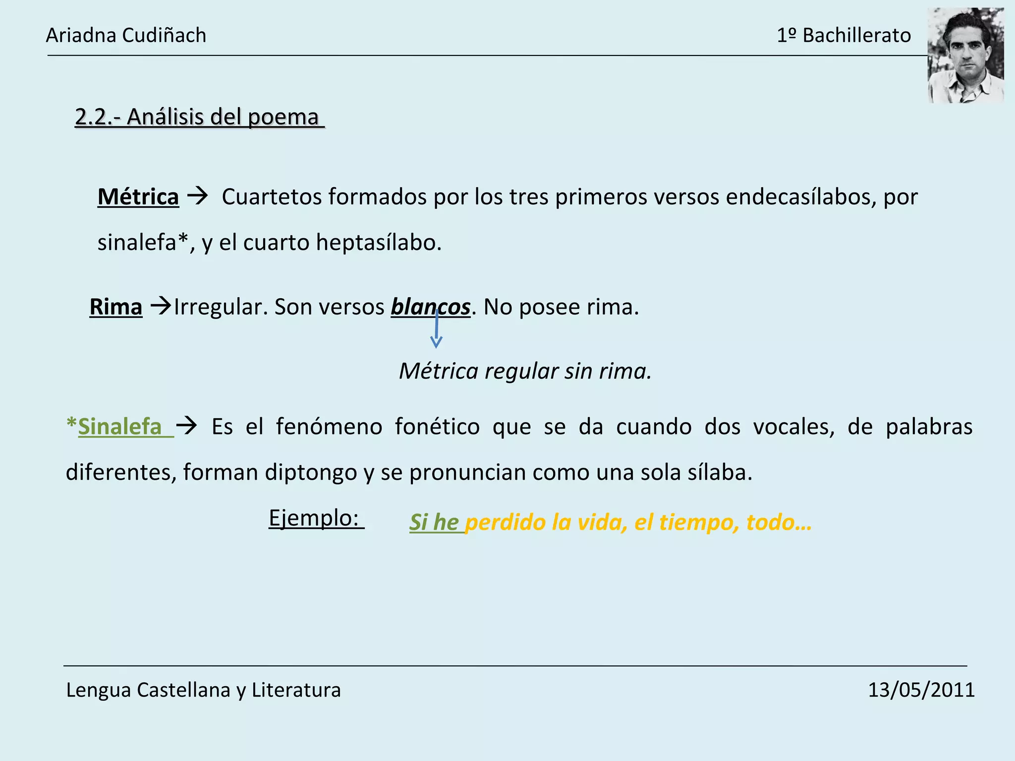 2.2.- Análisis del poema  Métrica      Cuartetos formados por los tres primeros versos endecasílabos, por sinalefa*, y el cuarto heptasílabo.  Rima    Irregular. Son versos  blancos . No posee rima.  * Sinalefa    Es el fenómeno fonético que se da cuando dos vocales, de palabras diferentes, forman diptongo y se pronuncian como una sola sílaba. Ejemplo:  Si he  perdido la vida, el tiempo, todo… Métrica regular sin rima.  Ariadna Cudiñach    1º Bachillerato Lengua Castellana y Literatura    13/05/2011 