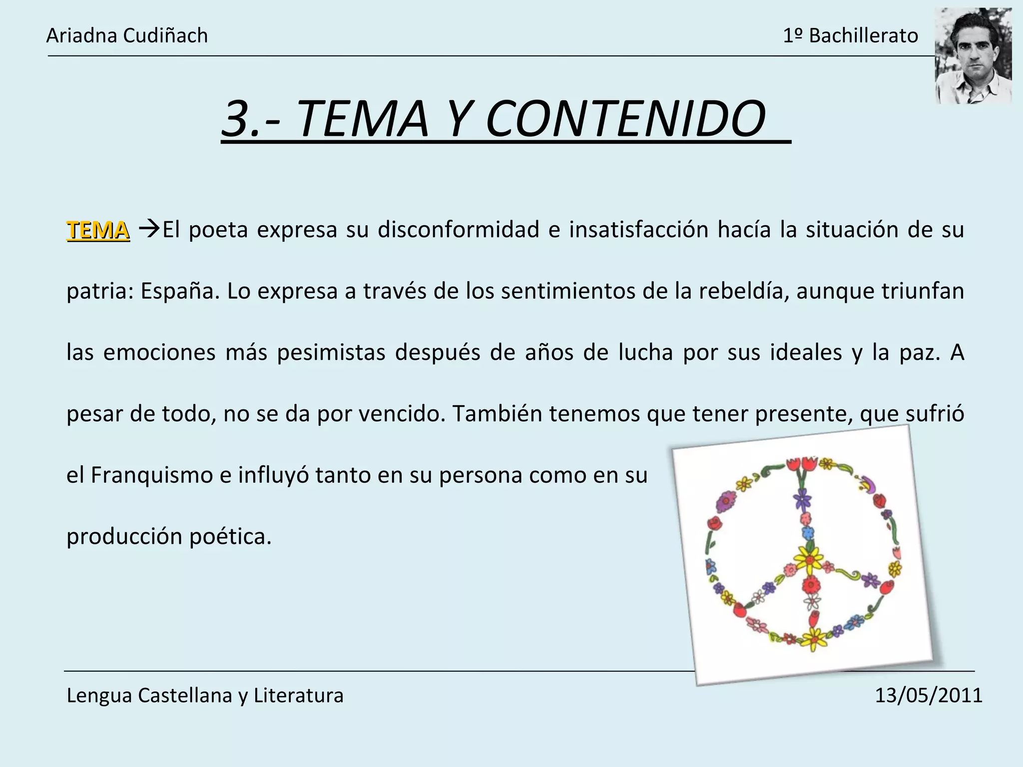 3.- TEMA Y CONTENIDO  TEMA    El poeta expresa su disconformidad e insatisfacción hacía la situación de su patria: España. Lo expresa a través de los sentimientos de la rebeldía, aunque triunfan las emociones más pesimistas después de años de lucha por sus ideales y la paz. A pesar de todo, no se da por vencido. También tenemos que tener presente, que sufrió el Franquismo e influyó tanto en su persona como en su producción poética. Ariadna Cudiñach    1º Bachillerato Lengua Castellana y Literatura    13/05/2011 