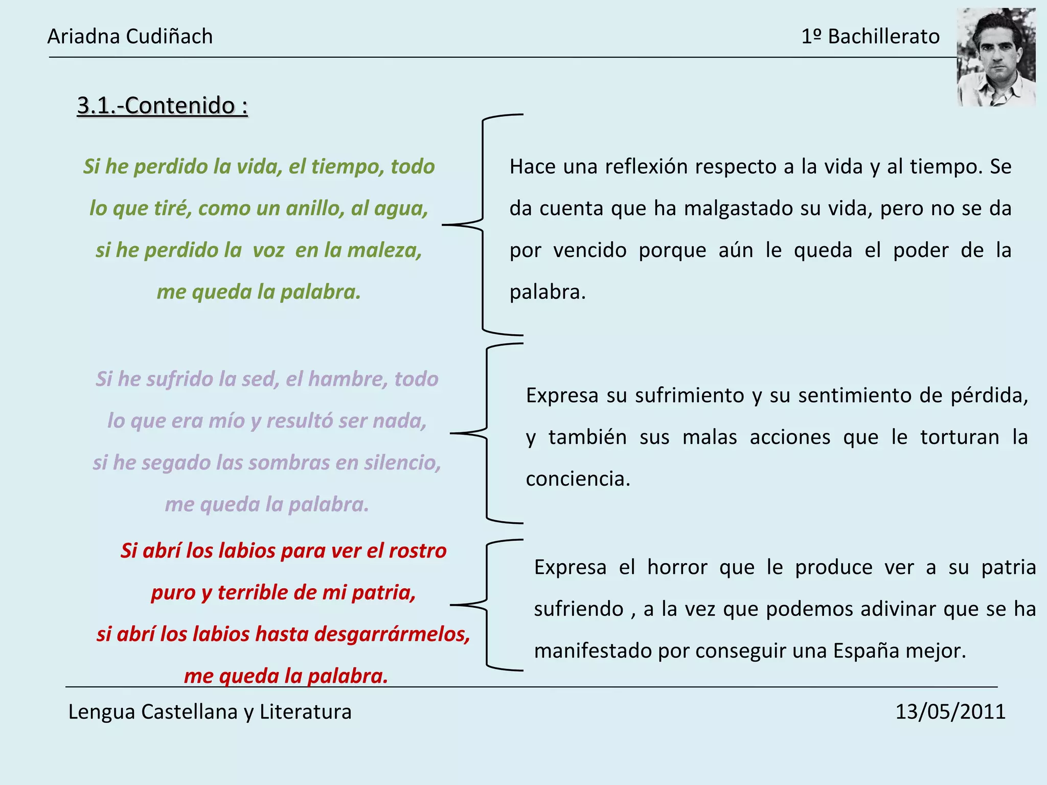 3.1.-Contenido : Si he perdido la vida, el tiempo, todo  lo que tiré, como un anillo, al agua,  si he perdido la  voz  en la maleza,  me queda la palabra.  Hace una reflexión respecto a la vida y al tiempo. Se da cuenta que ha malgastado su vida, pero no se da por vencido porque aún le queda el poder de la palabra.  Si he sufrido la sed, el hambre, todo  lo que era mío y resultó ser nada,  si he segado las sombras en silencio,  me queda la palabra.  Expresa su sufrimiento y su sentimiento de pérdida, y también sus malas acciones que le torturan la conciencia.  Si abrí los labios para ver el rostro  puro y terrible de mi patria,  si abrí los labios hasta desgarrármelos,  me queda la palabra. Expresa el horror que le produce ver a su patria sufriendo , a la vez que podemos adivinar que se ha manifestado por conseguir una España mejor.  Ariadna Cudiñach    1º Bachillerato Lengua Castellana y Literatura    13/05/2011 