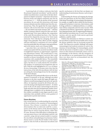 A growing body of evidence indicates that both
the prenatal (maternal) microbiota12
and the early life
(infant) microbiota have crucial roles in the later devel-
opment of adaptive immunity13
. Important interactions
between innate and adaptive immunity may also be
relevant here (FIG. 1). With the decline of the ancestral
microbiota, the net early life interactions with innate
immune elements may have shifted away from the com-
mensal taxa. Thus, the signals that the major adaptive
immune cells receive from their two principal inputs
— the microbiota and innate immune cells — will have
shifted, creating an altered context for their next devel-
opmental steps. Over many millenia, the composition
of the early life microbiota has been a ‘key’ that has
(selected for) shaped the structure of its ‘lock’, innate
immunity. Now with the key changing, the lock no
longer closes optimally. Thus, effects cascade. Ongoing
selection will lead to a restoration of (a new) equilib-
rium but predictably that will require many generations,
and in the interim, much cost in human health.
I speculate that a net reduction of the tolerizing
context associated with the ancestral microbiota results
in heightened responses to opportunistic organisms
and adventitious stimuli. This would lead to a tone
of heightened immunological reactivity that could
manifest as disease immediately and also later in life,
sometimes with considerable latency. The remarkable
aspect of vertebrate life is not that we respond to path-
ogens, but that we so easily tolerate the overwhelm-
ing numbers of commensal microorganisms that we
host. With the work highlighted in this issue of Nature
Reviews Immunology, it becomes more clear that the
interactions of the early life microbiome with the host
are setting the immunological tone for the remainder
of the host’s lifespan.
Perhaps the most profound effects focus on the devel-
opment of immunity in the gut, although microbial
dynamics in the skin, mouth and vagina all might con-
tribute to overall immunological tone and to site-specific
effects. An important concept for all of these sites con-
cerns the timing of developmental windows11
. At which
point in life are the major immunological decisions
made and when does the developmental window close?
Although there is unlikely to be an absolute answer, as
this window is probably to some degree specific to each
individual, there probably will be a time-gradient of
opportunity to permit interventions.
Future directions
One crucial issue lies in understanding the actual role
of the microbiota in the causation of immunological
diseases. Once disease is manifest, any microbial
abnormalities that are detected could be a conse-
quence of the disease and/or of the pharmacological
agents that are used to treat the disease, rather than
its cause. Because of the difficulties in obtaining rele-
vant specimens from at-risk individuals (and low-risk
controls), using relevant animal models to examine
the microbiota and pathological mechanisms before
disease onset is crucial. Recent studies in this respect
point to roles for both an abnormal microbiota and
specific mechanisms in the host that can deepen our
understanding of autoimmune diseases, such as type 1
diabetes14,15
.
Understanding the threats and stopping the damage
to the next generation are the first orders of business.
With deeper knowledge of immunological development,
for example, we might be able to define the best location,
timing and mechanism to intervene. Interventions could
be drugs, prebiotics or validated probiotics, or combina-
tions of these compounds, and even some vaccines. With
a disordered microbiome, opportunistic organisms may
have disproportionate roles, by suppressing developmen-
tally beneficial microbiota taxa. In such cases, specific
vaccines, and even specific (truly narrow-spectrum)
antibiotics, could be useful.
I believe that ultimately we will have to restore our
lost microbiota to optimize human health and to reverse
the disease epidemics that are increasing around the
world. This long-term scientific challenge will require
immunologists and medical scientists to work in the
interstices of microbiology. For immunologists, armed
with the discoveries of modern science, it will mean a
return to their historical nineteenth century roots in
microbiology. In the interim, with the emergence of
the microbiome as an unanticipated force of nature,
these new ideas must be accommodated into the
immunological canon.
1.	 Blaser, M. J. Who are we? Indigenous microbes and the ecology of
human diseases. EMBO Rep. 7, 956–960 (2006).
2.	 Yatsunenko, T. et al. Human gut microbiome viewed across age
and geography. Nature 486, 222–227 (2012).
3.	 Blaser, M. J. & Falkow, S. What are the consequences of the
disappearing human microbiota? Nat. Rev. Microbiol. 7, 887–894
(2009).
4.	 Moeller, A. H. et al. Cospeciation of gut microbiota with hominids.
Science 353, 380–382 (2016).
5.	 Dethlefsen, L. & Relman, D. A. Incomplete recovery and
individualized responses of the human distal gut microbiota to
repeated antibiotic perturbation. Proc. Natl Acad. Sci. USA 108,
4554–4561 (2011).
6.	 Bokulich, N. A. et al. Antibiotics, birth mode, and diet shape
microbiome maturation during early life. Sci. Transl. Med.
8, 343ra382 (2016).
7.	 Cox, L. M. et al. Altering the intestinal microbiota during a critical
developmental window has lasting metabolic consequences.
Cell 158, 705–721 (2014).
8.	 Ruiz, V. E. et al. A single early-in-life macrolide course has lasting
effects on murine microbial network topology and immunity.
Nat. Comm. (in the press).
9.	 Clemente, J. C. et al. The microbiome of uncontacted Amerindians.
Sci. Adv. http://dx.doi.org/10.1126/sciadv.1500183 (2015).
10.	 Sonnenburg, E. D. et al. Diet-induced extinctions in the gut microbiota
compound over generations. Nature 529, 212–215 (2016).
11.	 Simon, A. K., Hollander, G. A., McMichael, A. Evolution of the
immune system in humans from infancy to old age. Proc. R. Soc. B
282, 20143085 (2015).
12.	 Gomez de Agüero, M. et al. The maternal microbiota drives early
postnatal innate immune development. Science 351, 1296–1302
(2016).
13.	 Gensollen, T., Iyer, S. S., Kasper, D. L. & Blumberg, R. S. How
colonization by microbiota in early life shapes the immune system.
Science 352, 539–544 (2016).
14.	 Markle, J. G. et al. Sex differences in the gut microbiome drive
hormone dependent regulation of autoimmunity. Science 339,
1084–1088 (2013).
15.	 Livanos, A. E. et al. Antibiotic-mediated gut microbiome
perturbation accelerates development of type 1 diabetes in mice.
Nat. Microbiol. 1, 16140 (2016).
Acknowledgements
M.J.B. is supported, in part, by NIH grants U01AI22285 and
R01DK090989, and by the Juvenile Diabetes Research Foundation and
the C & D Fund.
Competing interests statement
The author declares no competing interests.
COMMENT
NATURE REVIEWS | IMMUNOLOGY	 VOLUME 17 | AUGUST 2017 | 463
EARLY LIFE IMMUNOLOGY
© 2 0 1 7 M a c m i l l a n P u b l i s h e r s L i m i t e d , p a r t o f S p r i n g e r N a t u r e . A l l r i g h t s r e s e r v e d .
 