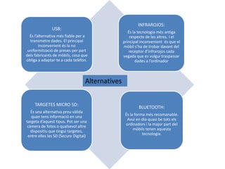 BLUETOOTH:
És la forma més recomanable.
Avui en dia quasi be tots els
ordinadors i la major part del
mòbils tenen aquesta
tecnologia.
USB:
És l’alternativa més fiable per a
transmetre dades. El principal
inconvenient és la no
uniformització de preses per part
dels fabricants de mòbils, cosa que
obliga a adaptar-te a cada telèfon.
TARGETES MICRO SD:
És una alternativa prou vàlida
quan tens informació en una
targeta d’aquest tipus. Pot ser una
càmera de fotos o qualsevol altre
dispositiu que tingui targetes,
entre elles les SD (Secure Digital)
INFRAROJOS:
És la tecnologia més antiga
respecte de les altres. I el
principal inconvenient és que el
mòbil s’ha de trobar davant del
receptor d’infrarojos cada
vegada que es vulgui traspassar
dades a l’ordinador
 