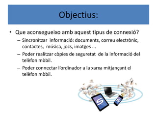 Objectius:
• Que aconsegueixo amb aquest tipus de connexió?
– Sincronitzar informació: documents, correu electrònic,
contactes, música, jocs, imatges ...
– Poder realitzar còpies de seguretat de la informació del
telèfon mòbil.
– Poder connectar l’ordinador a la xarxa mitjançant el
telèfon mòbil.
 