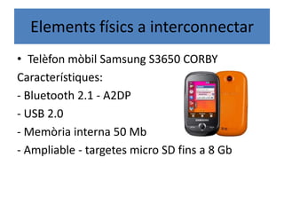 Elements físics a interconnectar
• Telèfon mòbil Samsung S3650 CORBY
Característiques:
- Bluetooth 2.1 - A2DP
- USB 2.0
- Memòria interna 50 Mb
- Ampliable - targetes micro SD fins a 8 Gb
 
