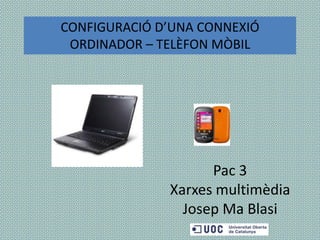 Pac 3
Xarxes multimèdia
Josep Ma Blasi
CONFIGURACIÓ D’UNA CONNEXIÓ
ORDINADOR – TELÈFON MÒBIL
 