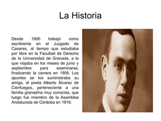 La Historia

Desde      1900      trabajó    como
escribiente en el Juzgado de
Casares, al tiempo que estudiaba
por libre en la Facultad de Derecho
de la Universidad de Granada, a la
que viajaba en los meses de junio y
septiembre      para      examinarse,
finalizando la carrera en 1906. Los
apuntes se los suministraba su
amigo, el poeta Alberto Álvarez de
Cienfuegos, perteneciente a una
familia granadina muy conocida, que
luego fue miembro de la Asamblea
Andalucista de Córdoba en 1919.
 
