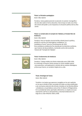 3
Titulo: La Dictadura pedagógica
Autor: Blas Infante
Temática: Llama poderosamente la atención el carácter monográfico
de esta obra sobre el tema educativo. Este ensayo es toda una crítica
de la teoría del poder y una respuesta a la situación política de los años
veinte
Titulo: La verdad sobre el complot de Tablada y el Estado libre de
Andalucía
Autor: Blas Infante
Temática: Pese al repudio visceral de Blas Infante hacia la política,
pondrá en marcha una heterogénea candidatura "La
candidatura Franco" para las Constituyentes de 1931.
Esta candidatura andalucista fue atacada por las derechas sevillanas,
que trataron de desacreditarla, montando contra ella la extraña
historia del "Complot de Tablada".
Titulo: Fundamentos de Andalucía
Autor: Blas Infante
Temática: Trabajo inédito de Infante elaborado entre 1930-1936.
Su contenido es de gran interés porque en cierta medida supone
una autocrítica, una explicación y revisión de los motivos ideológicos
y éticos que fueron, en verdad el objeto de su vida.
Titulo: Antología de Textos
Autor: Blas Infante
Temática: Los textos que aparecen recogidos en los seis capítulos
en los que se divide el libro, proceden de todas sus obras publicadas
y de una buena colección de artículos incluidos en las Revistas Bética
y Andalucía o en periódicos como el Sol, El Liberal o El Regionalista.
En la variedad de textos aportados obtenemos un amplio arco que
representa cuál fue su pensamiento y voluntad andalucista a lo
largo de su vida militante 1920 y 1936.
 