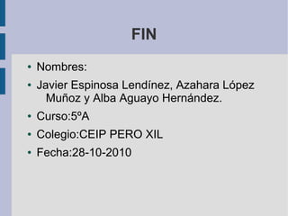 FIN
● Nombres:
● Javier Espinosa Lendínez, Azahara López
Muñoz y Alba Aguayo Hernández.
● Curso:5ºA
● Colegio:CEIP PERO XIL
● Fecha:28-10-2010
 