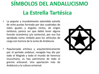SÍMBOLOS DEL ANDALUCISMO
          La Estrella Tartésica
• La popular y mundialmente extendida estrella
  de ocho puntas formada por dos cuadrados de
  lados iguales y ángulos rectos, de origen
  tartésico, parece ser que debió tener alguna
  función económica y/o comercial, por eso fue
  aprobada como símbolo para los vehículos de
  carga con licencia de la Junta de Andalucía.

• Popularizada artística y arquitectónicamente
  por el período andalusí, recogida hoy día por
  todo el Magreb y todo el mundo de herencia
  musulmana, es hoy patrimonio de todo el
  gremio artesanal. Una aportación más de
  Andalucía a la cultura universal.
 