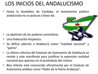 LOS INICIOS DEL ANDALUCISMO
• Hasta la Asamblea de Córdoba, el movimiento político
  andalucista no se postura a favor de:




• La abolición de los poderes centralistas.
• Una Federación Hispánica.
• Se define además a Andalucía como “realidad nacional” y
  “patria”.
• La última reforma del Estatuto de Autonomía de Andalucía se
  remite a este manifiesto para justificar la expresión realidad
  nacional que aparece en el preámbulo del mismo.
• Blas Infante está reconocido oficialmente por el Estatuto de
  Autonomía andaluz como "Padre de la Patria Andaluza".
 