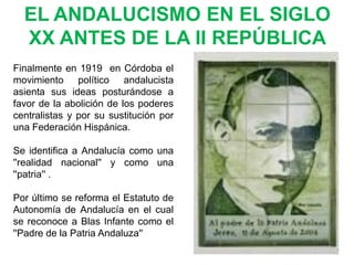 EL ANDALUCISMO EN EL SIGLO
  XX ANTES DE LA II REPÚBLICA
Finalmente en 1919 en Córdoba el
movimiento político andalucista
asienta sus ideas posturándose a
favor de la abolición de los poderes
centralistas y por su sustitución por
una Federación Hispánica.

Se identifica a Andalucía como una
''realidad nacional'' y como una
''patria'' .

Por último se reforma el Estatuto de
Autonomía de Andalucía en el cual
se reconoce a Blas Infante como el
''Padre de la Patria Andaluza''
 