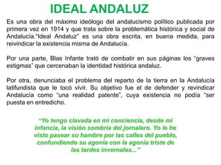 IDEAL ANDALUZ
Es una obra del máximo ideólogo del andalucismo político publicada por
primera vez en 1914 y que trata sobre la problemática histórica y social de
Andalucía.“Ideal Andaluz” es una obra escrita, en buena medida, para
reivindicar la existencia misma de Andalucía.

Por una parte, Blas Infante trató de combatir en sus páginas los “graves
estigmas” que cercenaban la identidad histórica andaluz.

Por otra, denunciaba el problema del reparto de la tierra en la Andalucía
latifundista que le tocó vivir. Su objetivo fue el de defender y revindicar
Andalucía como “una realidad patente”, cuya existencia no podía “ser
puesta en entredicho.

           “Yo tengo clavada en mi conciencia, desde mi
         infancia, la visión sombría del jornalero. Yo le he
         visto pasear su hambre por las calles del pueblo,
          confundiendo su agonía con la agonía triste de
                       las tardes invernales...”
 