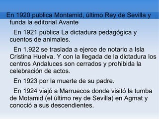 En 1920 publica Montamid, último Rey de Sevilla y
 funda la editorial Avante
  En 1921 publica La dictadura pedagógica y
 cuentos de animales.
  En 1.922 se traslada a ejerce de notario a Isla
 Cristina Huelva. Y con la llegada de la dictadura los
 centros Andaluces son cerrados y prohibida la
 celebración de actos.
  En 1923 por la muerte de su padre.
  En 1924 viajó a Marruecos donde visitó la tumba
 de Motamid (el último rey de Sevilla) en Agmat y
 conoció a sus descendientes.
 