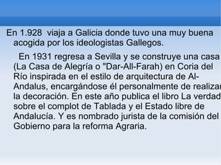En 1.928 viaja a Galicia donde tuvo una muy buena
 acogida por los ideologistas Gallegos.
   En 1931 regresa a Sevilla y se construye una casa
 (La Casa de Alegría o "Dar-All-Farah) en Coria del
 Río inspirada en el estilo de arquitectura de Al-
 Andalus, encargándose él personalmente de realizar
 la decoración. En este año publica el libro La verdad
 sobre el complot de Tablada y el Estado libre de
 Andalucía. Y es nombrado jurista de la comisión del
 Gobierno para la reforma Agraria.
 