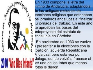 En 1933 compone la letra del
Himno de Andalucía, adaptándola
de las antiguas melodías de
canciones religiosa que entonaban
los jornaleros andaluces al finalizar
su jornada de trabajo. En este año
se aprueban las bases del
anteproyecto del estatuto de
Andalucía en Córdoba.
 En noviembre de 1933 se vuelve
a presentar a la elecciones con la
coalición Izquierda Republicana
Andaluza, pero esta vez por
Málaga, donde volvió a fracasar al
ser una de las listas que menos
votos le dieron.
 