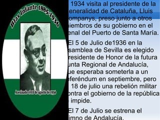 En 1934 visita al presidente de la
 Generalidad de Cataluña, Lluis
 Companys, preso junto a otros
 miembros de su gobierno en el
 penal del Puerto de Santa María.
   El 5 de Julio de1936 en la
 Asamblea de Sevilla es elegido
 Presidente de Honor de la futura
 Junta Regional de Andalucía,
 que esperaba someterla a un
 referéndum en septiembre, pero
 el 18 de julio una rebelión militar
 contra el gobierno de la república
 lo impide.
  El 7 de Julio se estrena el
 