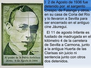 El 2 de Agosto de 1936 fue
 detenido por el sargento
 Crespo, de Falange y otros,
 en su casa de Coria del Río
 y lo llevaron a Sevilla para
 ser encerrado en el antiguo
 cine Jáuregui.
   El 11 de agosto Infante es
 fusilado de madrugada en el
 kilómetro 4 de la carretera
 de Sevilla a Carmona, junto
 a la antigua Huerta de las
 Clarisas sin juicio ni
 sentencia junto con otros
 dos detenidos.
 