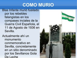 COMO MURIO
Blas Infante murió fusilado
  por los rebeldes
  falangistas en los
  compases inciales de la
  Guerra Civil Española, el
  11 de Agosto de 1936 en
  Sevilla.
Actualmente ahí un
 monumento
 conmemorativo en
 Sevilla, concretamente
 en un sitio denominado
 por los Sevillanos Gota
 De Leche
 