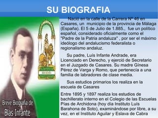 SU BIOGRAFIA
      Nació en la calle de la Carrera Nº 46 en
  Casares, un municipio de la provincia de Málaga
  (España). El 5 de Julio de 1.885., fue un político
  español, considerado oficialmente como el
  "Padre de la Patria andaluza" , por ser el máximo
  ideólogo del andalucismo federalista o
  regionalismo andaluz.
     Su padre, Luís Infante Andrade, era
  Licenciado en Derecho, y ejerció de Secretario
  en el Juzgado de Casares. Su madre Gínesa
  Pérez de Varga y Romo, que pertenecía a una
  familia de labradores de clase media.
     Sus estudios primarios los realiza en la
  escuela de Casares
  Entre 1895 y 1897 realiza los estudios de
  bachillerato interno en el Colegio de las Escuelas
  Pías de Archidona (hoy día Instituto Luís
  Barahona de Soto), examinándose por libre, a su
  vez, en el Instituto Aguilar y Eslava de Cabra
 