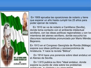 En 1909 aprueba las oposiciones de notario y tiene
que esperar un año hasta cumplir los 25 años para
poder ejercer de notario.
   En 1910 se va de notario a Cantillana (Sevilla),
donde toma contacto con el ambiente intelectual
sevillano, con las ideas políticas regionalistas y con los
miembros del ateneo sevillano, donde escucha los
discursos nacionalistas pronunciado por Mario Méndez
Bejarano.
En 1913 en el Congreso Georgïsta de Ronda (Málaga)
expone sus ideas políticas y socioeconómica de
Andalucía. Y nace la revista "Bética".
   En 1914 hace una ponencia sobre ideal andaluz en
el Ateneo de Sevilla.
   En 1.915 publica su libro "Ideal andaluz, donde
expone su punto de vista sobre los problemas
 