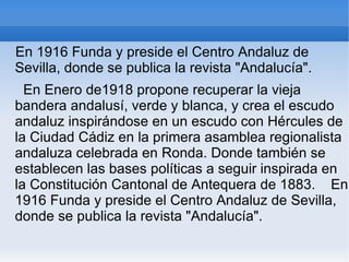 En 1916 Funda y preside el Centro Andaluz de
Sevilla, donde se publica la revista "Andalucía".
  En Enero de1918 propone recuperar la vieja
bandera andalusí, verde y blanca, y crea el escudo
andaluz inspirándose en un escudo con Hércules de
la Ciudad Cádiz en la primera asamblea regionalista
andaluza celebrada en Ronda. Donde también se
establecen las bases políticas a seguir inspirada en
la Constitución Cantonal de Antequera de 1883. En
1916 Funda y preside el Centro Andaluz de Sevilla,
donde se publica la revista "Andalucía".
 