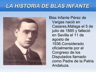 LA HISTORIA DE BLAS INFANTE

             Blas Infante Pérez de
               Vargas nació en
               Casares,Málaga el 5 de
               julio de 1885 y falleció
               en Sevilla el 11 de
               agosto de
               1936.Considerado
               oficialmente por el
               Congreso de los
               Disputados llamado
               como Padre de la Patria
               Andaluza.
 