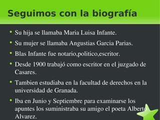 Seguimos con la biografía Su hija se llamaba Maria Luisa Infante. Su mujer se llamaba Angustias Garcia Parias. Blas Infante fue notario,politico,escritor. Desde 1900 trabajó como escritor en el juzgado de Casares. Tambien estudiaba en la facultad de derechos en la universidad de Granada. Iba en Junio y Septiembre para examinarse los apuntes los suministraba su amigo el poeta Alberto Alvarez. 