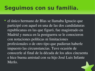 Seguimos con su familia. el único hermano de Blas se llamaba Ignacio que participó con aquel en una de las dos candidaturas republicanas en las que figuró, fue magistrado en Madrid y nunca en la postguerra se le conocieron con notaciones políticas ni limitaciones profesionales o de otro tipo que pudieran haberle impuesto las circunstancias. Tuve ocasión de conocerle al final de la década de los años cincuenta e hice buena amistad con su hijo José Luis Infante Merlo. 