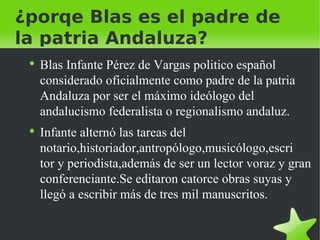 ¿porqe Blas es el padre de la patria Andaluza? Blas Infante Pérez de Vargas politico español considerado oficialmente como padre de la patria Andaluza por ser el máximo ideólogo del andalucismo federalista o regionalismo andaluz. Infante alternó las tareas del notario,historiador,antropólogo,musicólogo,escri  tor y periodista,además de ser un lector voraz y gran conferenciante.Se editaron catorce obras suyas y llegó a escribir más de tres mil manuscritos. 