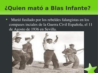 ¿Quien mató a Blas Infante? Murió fusilado por los rebeldes falangistas en los compases inciales de la Guerra Civil Española, el 11 de Agosto de 1936 en Sevilla. 