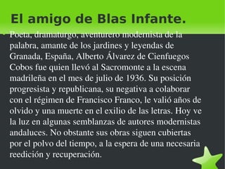 El amigo de Blas Infante. Poeta, dramaturgo, aventurero modernista de la palabra, amante de los jardines y leyendas de Granada, España, Alberto Álvarez de Cienfuegos Cobos fue quien llevó al Sacromonte a la escena madrileña en el mes de julio de 1936. Su posición progresista y republicana, su negativa a colaborar con el régimen de Francisco Franco, le valió años de olvido y una muerte en el exilio de las letras. Hoy ve la luz en algunas semblanzas de autores modernistas andaluces. No obstante sus obras siguen cubiertas por el polvo del tiempo, a la espera de una necesaria reedición y recuperación. 