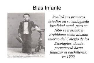 Blas Infante
Realizó sus primeros
estudios en su malagueña
localidad natal, pero en
1896 se trasladó a
Archidona como alumno
interno del Colegio de los
Escolapios, donde
permaneció hasta
finalizar el bachillerato
en 1900.
 