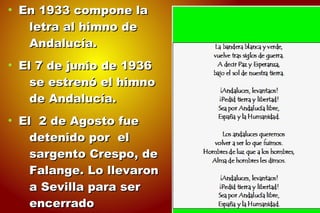 ●
En 1933 compone laEn 1933 compone la
letra al himno deletra al himno de
Andalucía.Andalucía.
●
El 7 de junio de 1936El 7 de junio de 1936
se estrenó el himnose estrenó el himno
de Andalucía.de Andalucía.
●
El 2 de Agosto fueEl 2 de Agosto fue
detenido por eldetenido por el
sargento Crespo, desargento Crespo, de
Falange. Lo llevaronFalange. Lo llevaron
a Sevilla para sera Sevilla para ser
encerradoencerrado
 