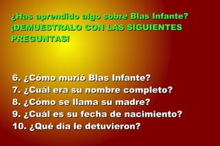 6. ¿Cómo murió Blas Infante?6. ¿Cómo murió Blas Infante?
7. ¿Cuál era su nombre completo?7. ¿Cuál era su nombre completo?
8. ¿Cómo se llama su madre?8. ¿Cómo se llama su madre?
9. ¿Cuál es su fecha de nacimiento?9. ¿Cuál es su fecha de nacimiento?
10. ¿Qué día le detuvieron?10. ¿Qué día le detuvieron?
¿Has aprendido algo sobre Blas Infante?¿Has aprendido algo sobre Blas Infante?
¡DEMUESTRALO CON LAS SIGUIENTES¡DEMUESTRALO CON LAS SIGUIENTES
PREGUNTAS!PREGUNTAS!
 
