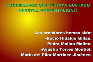 ¡¡¡¡ESPERAMOS QUE TE HAYA GUSTADOESPERAMOS QUE TE HAYA GUSTADO
NUESTRA PRESENTACIÓNNUESTRA PRESENTACIÓN!!!!
Los creadores hemos sido:Los creadores hemos sido:
-Rocío Hidalgo Millán.-Rocío Hidalgo Millán.
-Pedro Molina Molina.-Pedro Molina Molina.
-Agustín Torres Montiel.-Agustín Torres Montiel.
-María del Pilar Martínez Jiménez.-María del Pilar Martínez Jiménez.
 