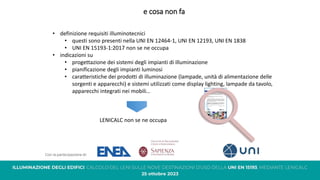 e cosa non fa
• definizione requisiti illuminotecnici
• questi sono presenti nella UNI EN 12464-1, UNI EN 12193, UNI EN 1838
• UNI EN 15193-1:2017 non se ne occupa
• indicazioni su
• progettazione dei sistemi degli impianti di illuminazione
• pianificazione degli impianti luminosi
• caratteristiche dei prodotti di illuminazione (lampade, unità di alimentazione delle
sorgenti e apparecchi) e sistemi utilizzati come display lighting, lampade da tavolo,
apparecchi integrati nei mobili…
LENICALC non se ne occupa
 