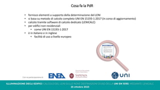 Cosa fa la PdR
• fornisce elementi a supporto della determinazione del LENI
• si basa su metodo di calcolo completo UNI EN 15193-1:2017 (in corso di aggiornamento)
• calcolo tramite software di calcolo dedicato (LENICALC)
• per edifici non residenziali
• come UNI EN 15193-1:2017
• è in italiano e in inglese
• facilità di uso a livello europeo
 