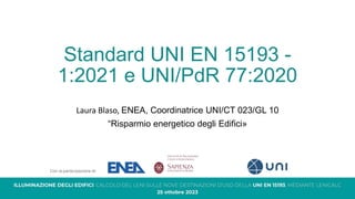 Standard UNI EN 15193 -
1:2021 e UNI/PdR 77:2020
Laura Blaso, ENEA, Coordinatrice UNI/CT 023/GL 10
“Risparmio energetico degli Edifici»
 