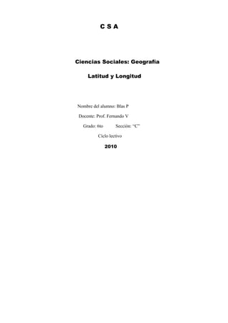 CSA




Ciencias Sociales: Geografía

     Latitud y Longitud




Nombre del alumno: Blas P

 Docente: Prof. Fernando V

   Grado: 6to      Sección: “C”

          Ciclo lectivo

                2010
 
