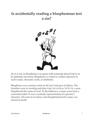 Is accidentally reading a blasphemous text
a sin?
No it is not, to blaspheme is to speak with contempt about God or to
be deﬁantly irreverent. Blasphemy is verbal or written reproach of
God's name, character, work, or attributes.
Blasphemy was a serious crime in the law God gave to Moses. The
Israelites were to worship and obey God. In Leviticus 24:10–16, a man
blasphemed the name of God. To the Hebrews, a name wasn’t just a
convenient label. It was a symbolic representation of a person’s
character. The man in Leviticus who blasphemed God’s name was
stoned to death.
Tony Mariot Blasphemy l
 