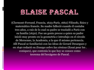 (Clermont-Ferrand, Francia, 1623-París, 1662) Filósofo, físico y
    matemático francés. Su madre falleció cuando él contaba
   tres años, a raíz de lo cual su padre se trasladó a París con
     su familia (1630). Fue un genio precoz a quien su padre
   inició muy pronto en la geometría e introdujo en el círculo
    de Mersenne, la Academia, a la que él mismo pertenecía.
 Allí Pascal se familiarizó con las ideas de Gerard Desargues y
 en 1640 redactó su Ensayo sobre las cónicas (Essai pour les .
       coniques), que contenía lo que hoy se conoce como
                 teorema del hexágono de Pascal.
 
