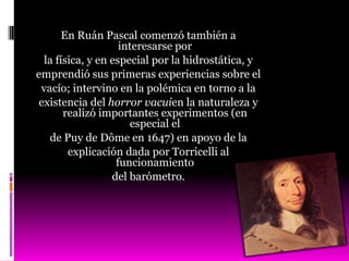 En Ruán Pascal comenzó también a
                    interesarse por
  la física, y en especial por la hidrostática, y
emprendió sus primeras experiencias sobre el
 vacío; intervino en la polémica en torno a la
 existencia del horror vacuien la naturaleza y
       realizó importantes experimentos (en
                      especial el
   de Puy de Dôme en 1647) en apoyo de la
        explicación dada por Torricelli al
                   funcionamiento
                  del barómetro.
 