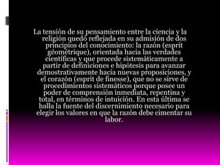 La tensión de su pensamiento entre la ciencia y la
   religión quedó reflejada en su admisión de dos
     principios del conocimiento: la razón (esprit
      géométrique), orientada hacia las verdades
     científicas y que procede sistemáticamente a
    partir de definiciones e hipótesis para avanzar
 demostrativamente hacia nuevas proposiciones, y
   el corazón (esprit de finesse), que no se sirve de
    procedimientos sistemáticos porque posee un
    poder de comprensión inmediata, repentina y
  total, en términos de intuición. En esta última se
  halla la fuente del discernimiento necesario para
 elegir los valores en que la razón debe cimentar su
                         labor.
 