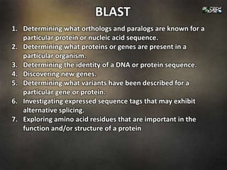 BLAST
1. Determining what orthologs and paralogs are known for a
   particular protein or nucleic acid sequence.
2. Determining what proteins or genes are present in a
   particular organism.
3. Determining the identity of a DNA or protein sequence.
4. Discovering new genes.
5. Determining what variants have been described for a
   particular gene or protein.
6. Investigating expressed sequence tags that may exhibit
   alternative splicing.
7. Exploring amino acid residues that are important in the
   function and/or structure of a protein
 