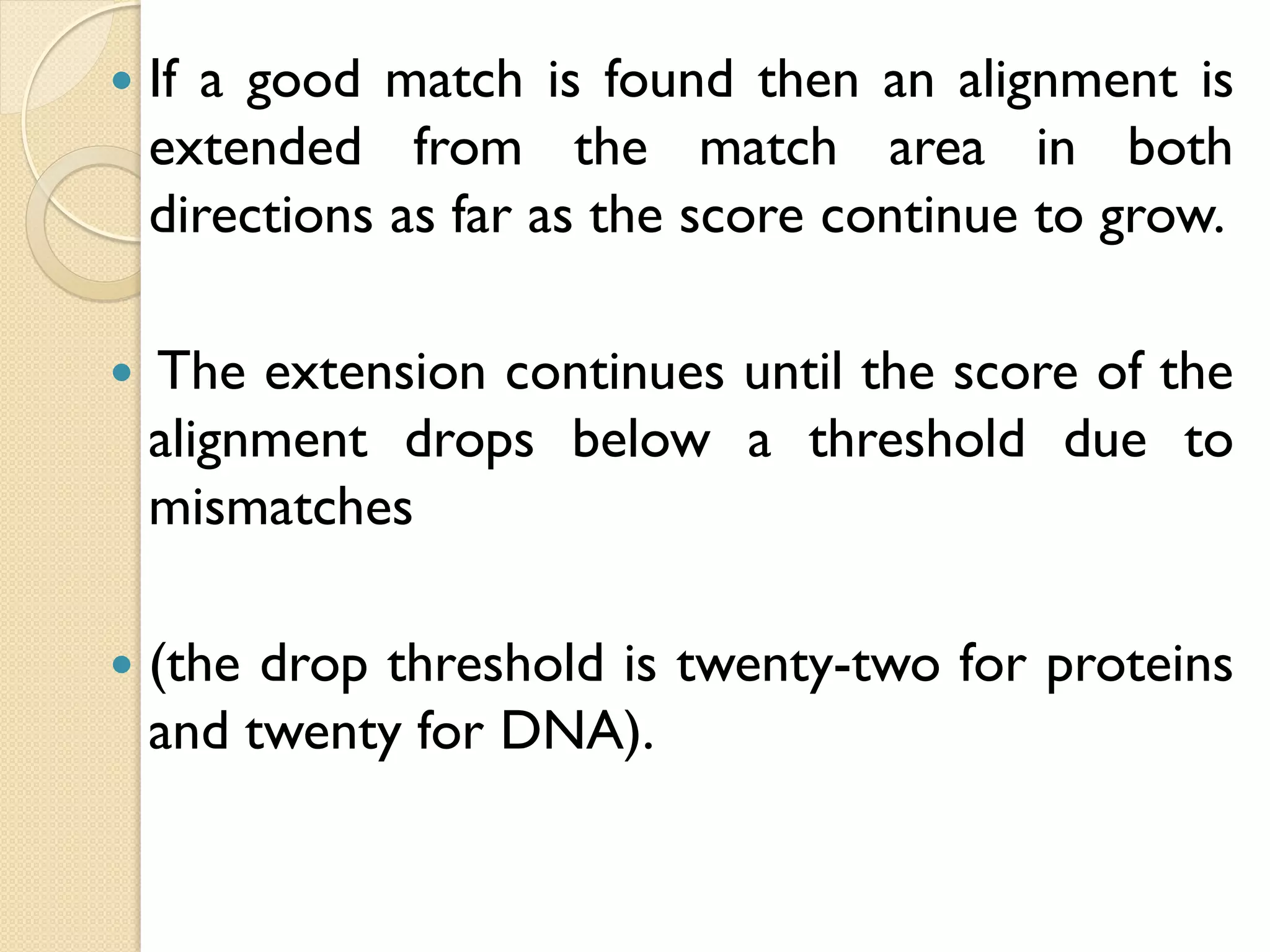 

If a good match is found then an alignment is
extended from the match area in both
directions as far as the score continue to grow.



The extension continues until the score of the
alignment drops below a threshold due to
mismatches



(the drop threshold is twenty-two for proteins
and twenty for DNA).

 