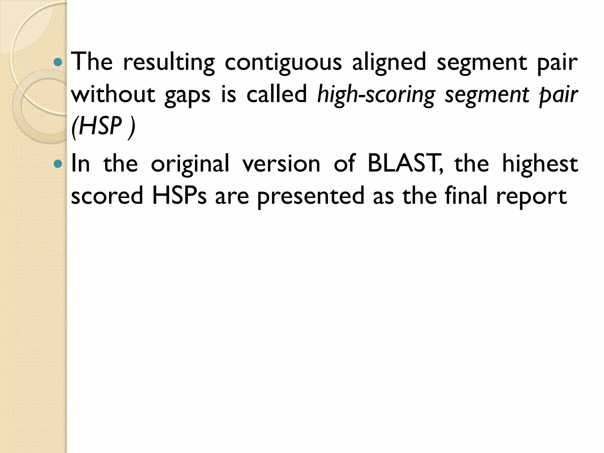 The resulting contiguous aligned segment pair
without gaps is called high-scoring segment pair
(HSP )
 In the original version of BLAST, the highest
scored HSPs are presented as the final report


 