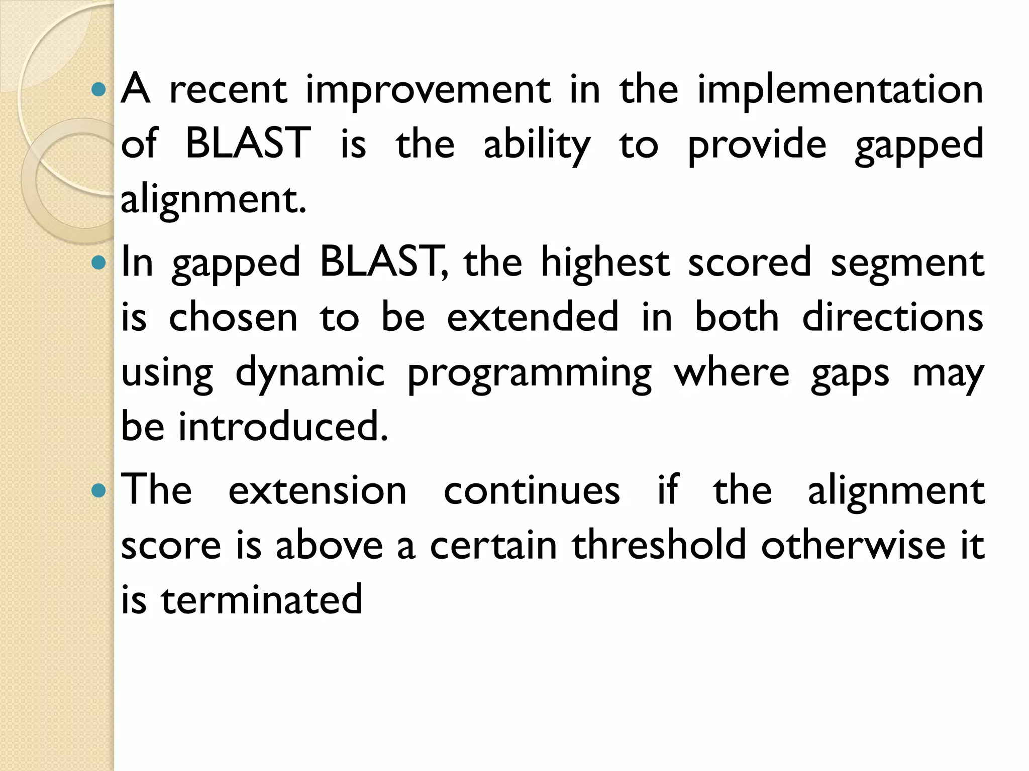A recent improvement in the implementation
of BLAST is the ability to provide gapped
alignment.
 In gapped BLAST, the highest scored segment
is chosen to be extended in both directions
using dynamic programming where gaps may
be introduced.
 The extension continues if the alignment
score is above a certain threshold otherwise it
is terminated


 