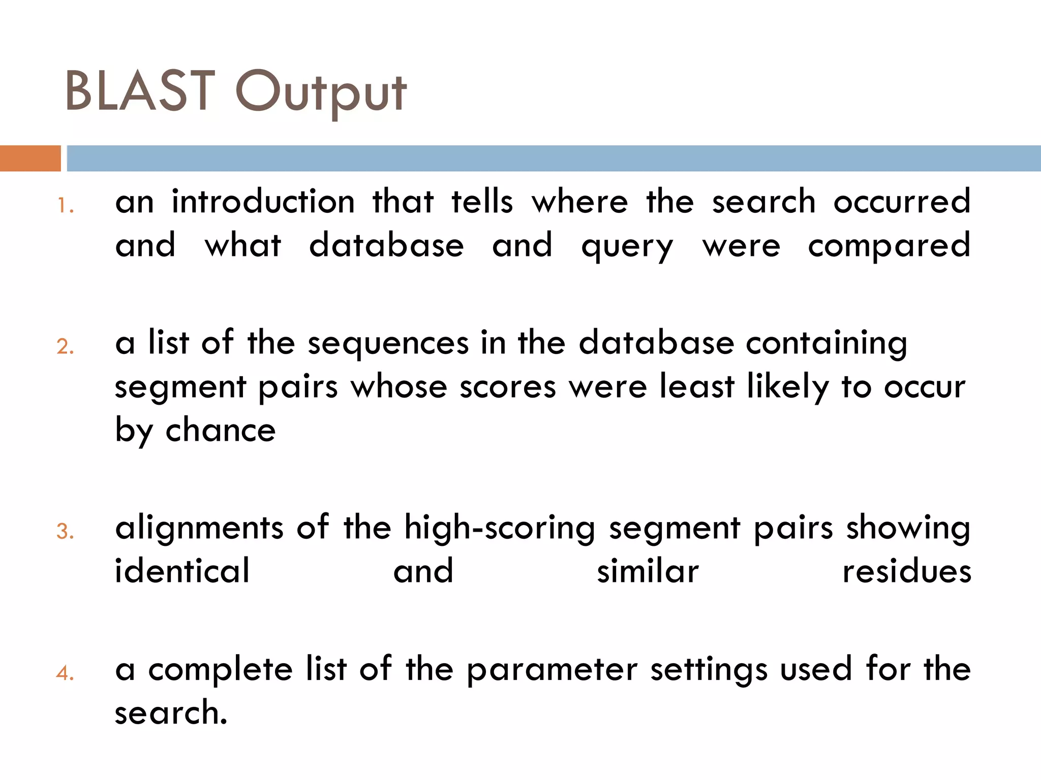BLAST Output
1.

2.

3.

4.

an introduction that tells where the search occurred
and what database and query were compared
a list of the sequences in the database containing
segment pairs whose scores were least likely to occur
by chance
alignments of the high-scoring segment pairs showing
identical
and
similar
residues
a complete list of the parameter settings used for the
search.

 