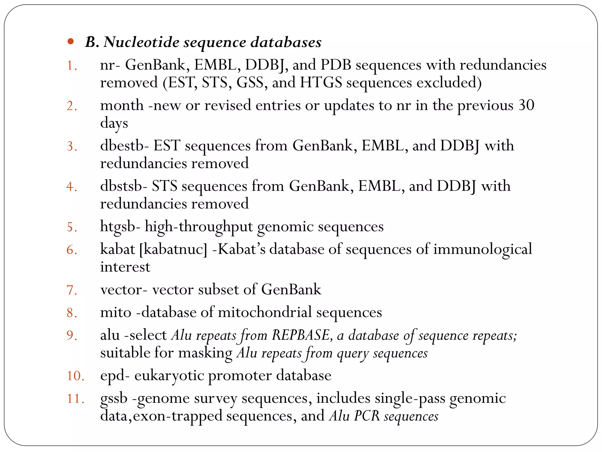  B. Nucleotide sequence databases
1. nr- GenBank, EMBL, DDBJ, and PDB sequences with redundancies

removed (EST, STS, GSS, and HTGS sequences excluded)
2. month -new or revised entries or updates to nr in the previous 30
days
3. dbestb- EST sequences from GenBank, EMBL, and DDBJ with
redundancies removed
4. dbstsb- STS sequences from GenBank, EMBL, and DDBJ with
redundancies removed
5. htgsb- high-throughput genomic sequences
6. kabat [kabatnuc] -Kabat’s database of sequences of immunological
interest
7. vector- vector subset of GenBank
8. mito -database of mitochondrial sequences
9. alu -select Alu repeats from REPBASE, a database of sequence repeats;
suitable for masking Alu repeats from query sequences
10. epd- eukaryotic promoter database
11. gssb -genome survey sequences, includes single-pass genomic
data,exon-trapped sequences, and Alu PCR sequences

 