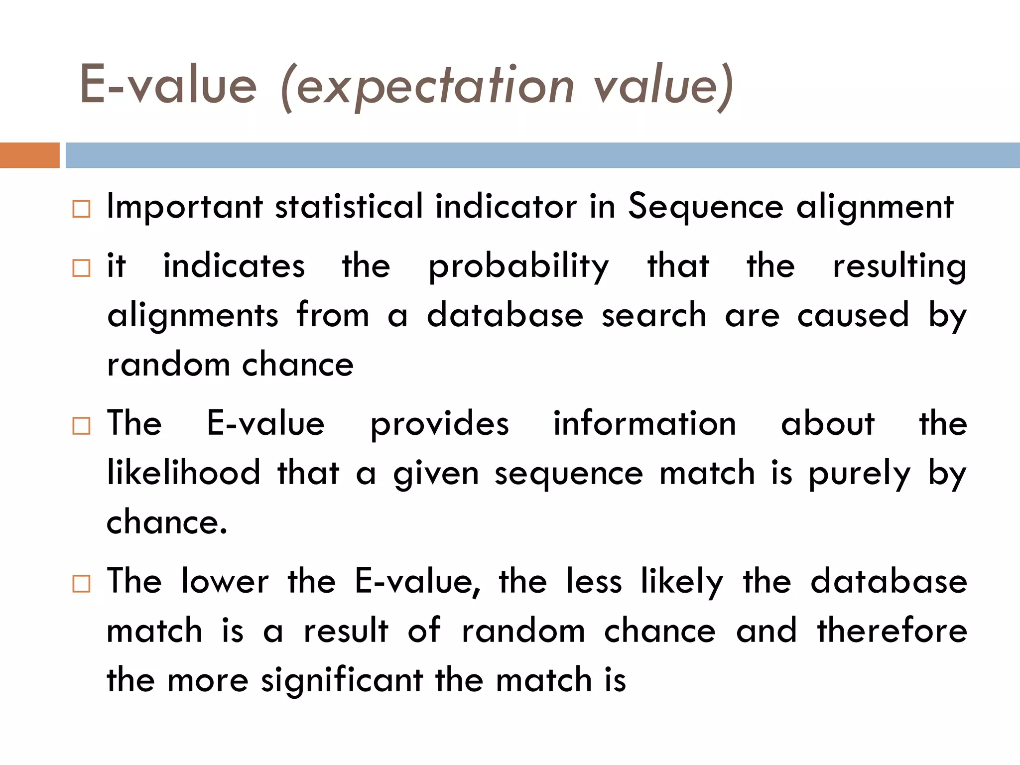 E-value (expectation value)








Important statistical indicator in Sequence alignment
it indicates the probability that the resulting
alignments from a database search are caused by
random chance
The E-value provides information about the
likelihood that a given sequence match is purely by
chance.
The lower the E-value, the less likely the database
match is a result of random chance and therefore
the more significant the match is

 