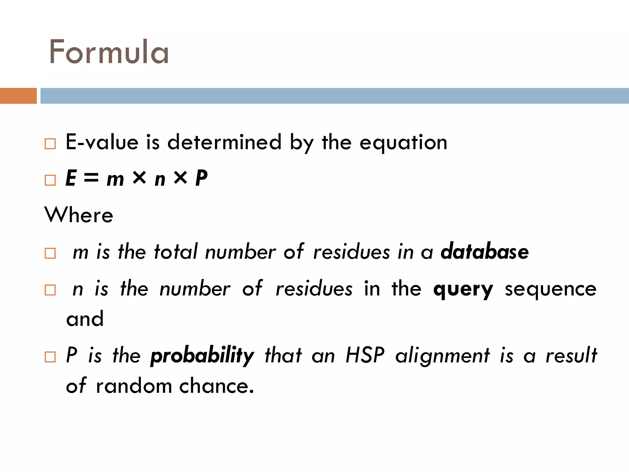Formula
E-value is determined by the equation
 E = m × n × P
Where
 m is the total number of residues in a database
 n is the number of residues in the query sequence
and
 P is the probability that an HSP alignment is a result
of random chance.


 